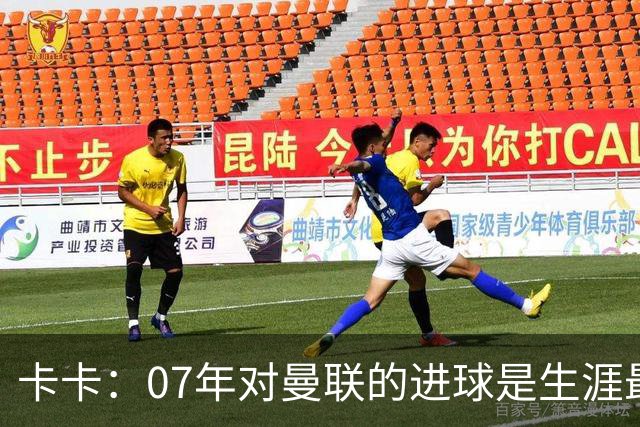 卡卡：07年对曼联的进球是生涯最美好时刻之一，马尔蒂尼就像父亲